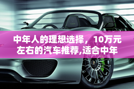 中年人的理想选择，10万元左右的汽车推荐,适合中年人开的10万元左右的车，有哪些可以推荐