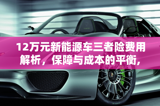 12万元新能源车三者险费用解析，保障与成本的平衡,12万的新能源车买三者险多少钱，新能源车额