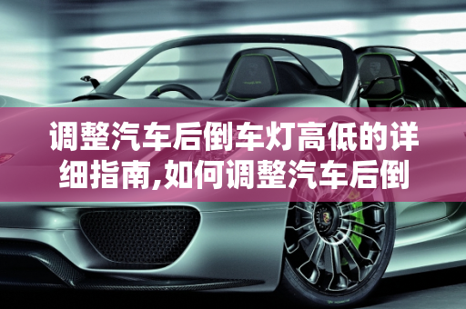 调整汽车后倒车灯高低的详细指南,如何调整汽车后倒车灯的高低