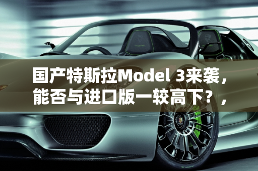 国产特斯拉Model 3来袭，能否与进口版一较高下？,国产特斯拉Model 3来袭，是否能和进口的相比呢