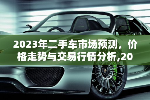 2023年二手车市场预测，价格走势与交易行情分析,2023二手车会更便宜吗，二手车交易行情预测分析