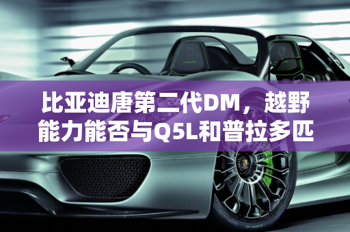 比亚迪唐第二代DM，越野能力能否与Q5L和普拉多匹敌？,比亚迪唐第二代DM的越野能力，能不能赶上Q5L和普拉多呢？你怎么看