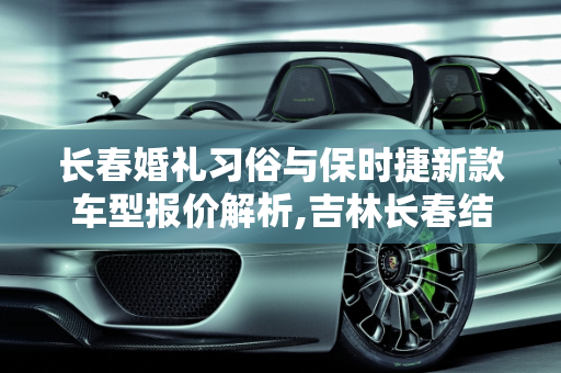 长春婚礼习俗与保时捷新款车型报价解析,吉林长春结婚男方一般给多少礼金啊，长春保时捷新款车型报价