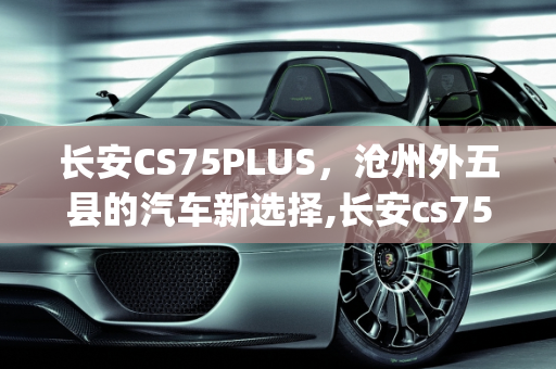 长安CS75PLUS，沧州外五县的汽车新选择,长安cs75plus是外五县车吗，沧州长安汽车报价