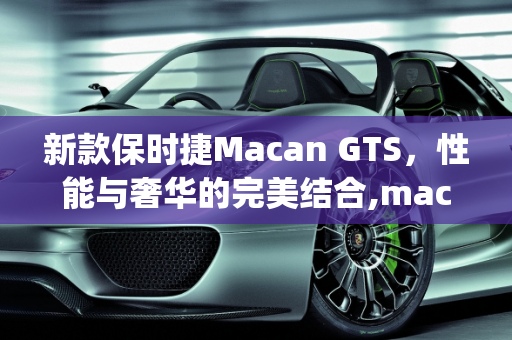 新款保时捷Macan GTS，性能与奢华的完美结合,macan gts落地价,新款保时捷gts车型亮相