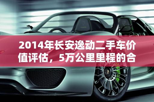 2014年长安逸动二手车价值评估，5万公里里程的合理价位,2014年的长安逸动二手车，跑了5万公里能值多少钱