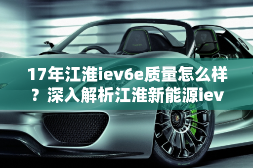 17年江淮iev6e质量怎么样？深入解析江淮新能源iev6e,17年江淮iev6e质量怎么样，江淮新能源iev6e