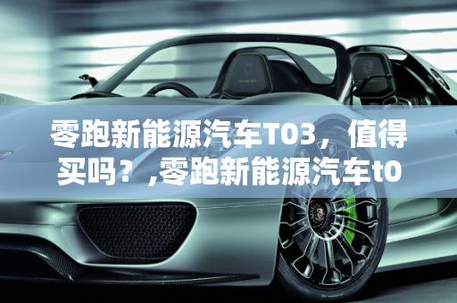 零跑新能源汽车T03，值得买吗？,零跑新能源汽车t03值得买吗，零跑新能源