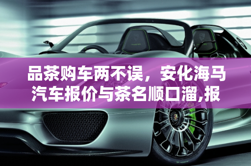 品茶购车两不误，安化海马汽车报价与茶名顺口溜,报茶名顺口溜，安化海马汽车报价