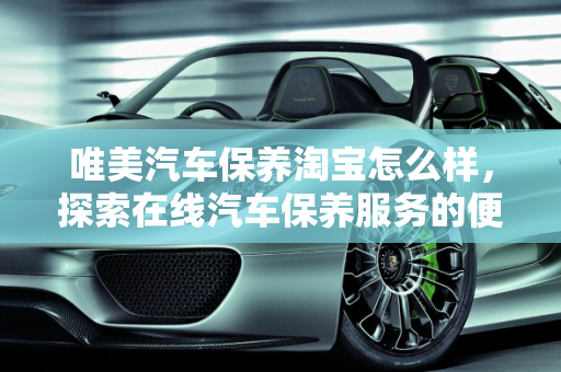 唯美汽车保养淘宝怎么样，探索在线汽车保养服务的便捷与品质,唯美汽车保养淘宝怎么样
