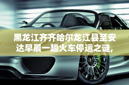 黑龙江齐齐哈尔龙江县至安达早晨一趟火车停运之谜,黑龙江齐齐哈尔龙江县到安达早晨一趟火车为什么停了