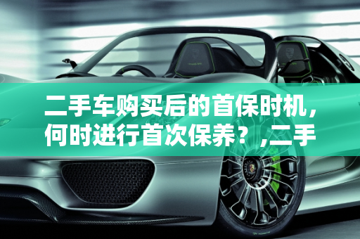 二手车购买后的首保时机，何时进行首次保养？,二手车买完后，首保应该何时做？