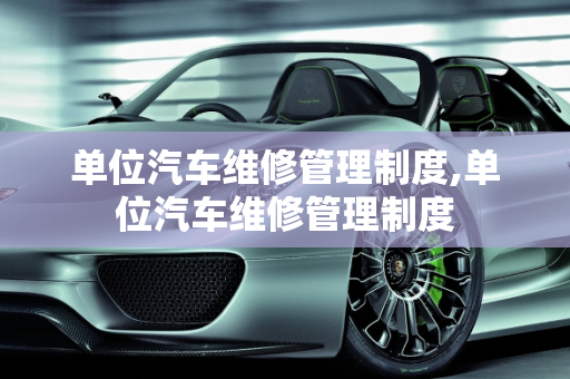 单位汽车维修管理制度,单位汽车维修管理制度