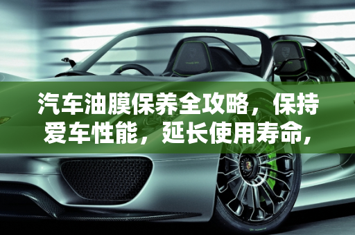汽车油膜保养全攻略，保持爱车性能，延长使用寿命,如何保养汽车油膜？