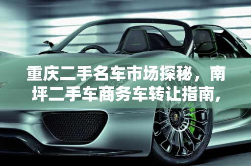 重庆二手名车市场探秘，南坪二手车商务车转让指南,重庆哪里有二手名车卖场呢，南坪二手车商务车转让