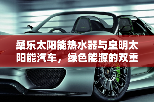 桑乐太阳能热水器与皇明太阳能汽车，绿色能源的双重奏,桑乐太阳能热水器价格,皇明太阳能汽车报价