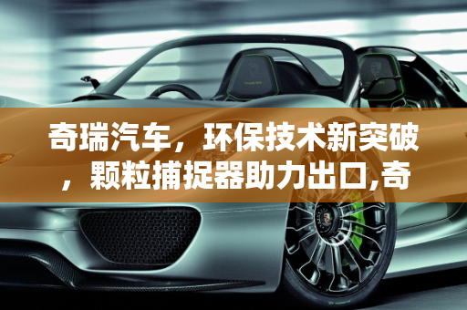 奇瑞汽车，环保技术新突破，颗粒捕捉器助力出口,奇瑞出口有颗粒捕捉器吗