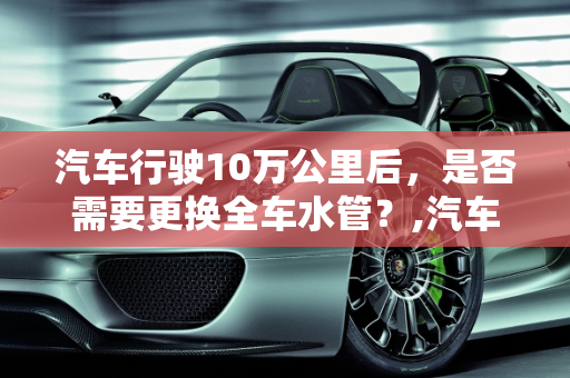汽车行驶10万公里后，是否需要更换全车水管？,汽车10万公里是否该更换全车水管