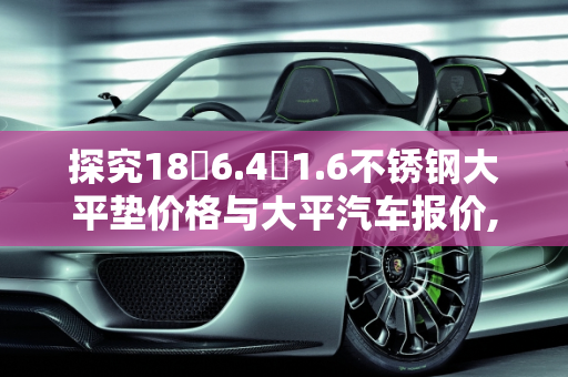 探究18✘6.4✘1.6不锈钢大平垫价格与大平汽车报价,18✘6.4✘1.6不锈钢大平垫多少钱，大平汽车报价