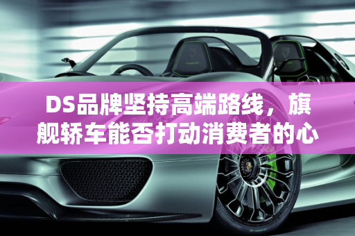 DS品牌坚持高端路线，旗舰轿车能否打动消费者的心？,DS依旧不死心，或推旗舰轿车，消费者会买单吗