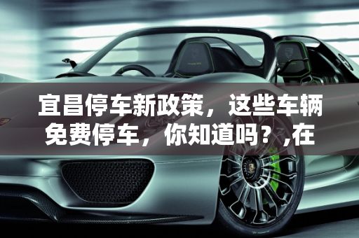 宜昌停车新政策，这些车辆免费停车，你知道吗？,在宜昌什么车不收停车费