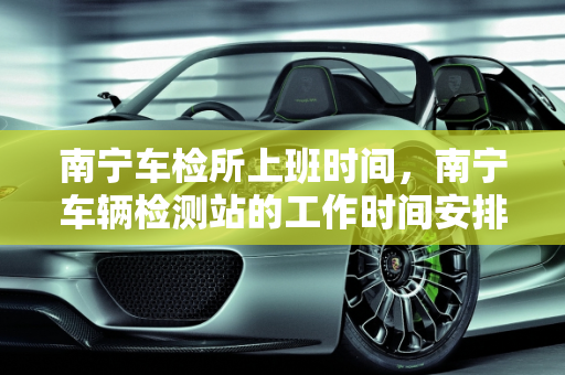 南宁车检所上班时间，南宁车辆检测站的工作时间安排,南宁车检所上班时间