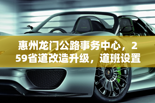 惠州龙门公路事务中心，259省道改造升级，道班设置与养护工配置优化,惠州龙门公路事中心259省道改造好，设置道班吗配多少养护工，南昌惠州汽车保养