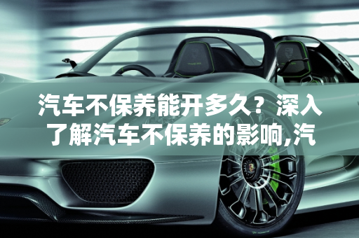 汽车不保养能开多久？深入了解汽车不保养的影响,汽车不保养能开多久，汽车不保养