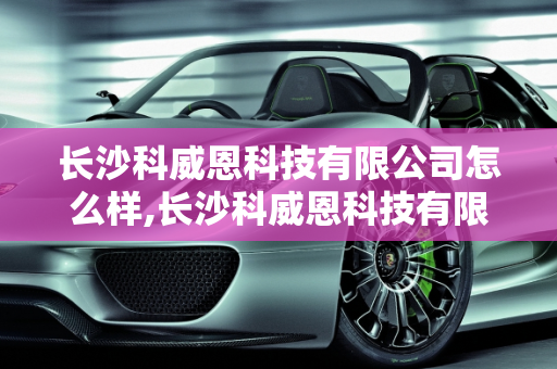 长沙科威恩科技有限公司怎么样,长沙科威恩科技有限公司怎么样