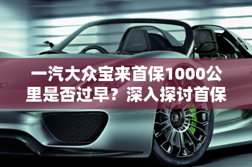 一汽大众宝来首保1000公里是否过早？深入探讨首保里程的重要性,一汽大众宝来首保1000公里早吗