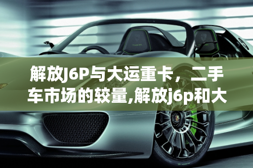 解放J6P与大运重卡，二手车市场的较量,解放j6p和大运哪个好，二手车大运车