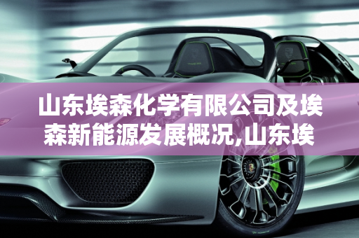 山东埃森化学有限公司及埃森新能源发展概况,山东埃森化学有限公司怎么样,埃森新能源