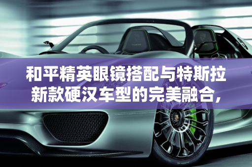 和平精英眼镜搭配与特斯拉新款硬汉车型的完美融合,和平精英眼镜搭配，特斯拉新款硬汉车型