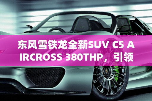 东风雪铁龙全新SUV C5 AIRCROSS 380THP，引领未来出行新潮流,东风雪铁龙全新SUV C5 AIRCROSS车型的380THP什么时候上市