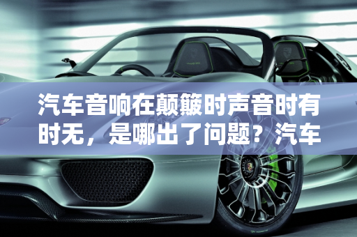 汽车音响在颠簸时声音时有时无，是哪出了问题？汽车音响常见故障解析,汽车音响在汽车颠簸时声音时有时无，是哪出了问题,汽车音响容易出现什么故障