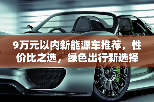 9万元以内新能源车推荐，性价比之选，绿色出行新选择,新能源车 9 万元以内，这些车型值得拥有！