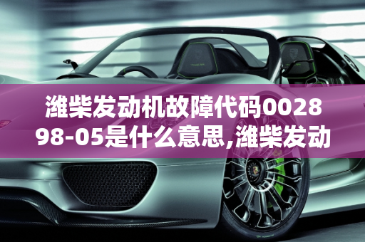 潍柴发动机故障代码002898-05是什么意思,潍柴发动机故障代码002898-05是什么意思