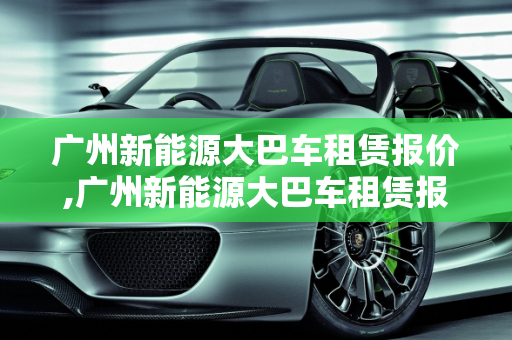 广州新能源大巴车租赁报价,广州新能源大巴车租赁报价