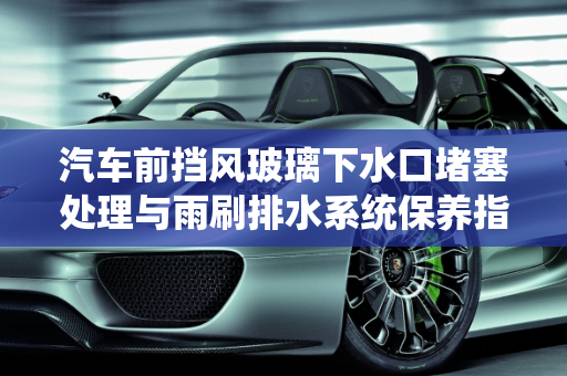 汽车前挡风玻璃下水口堵塞处理与雨刷排水系统保养指南,前挡风玻璃下水口堵了怎么处理,汽车雨刷排水怎么保养