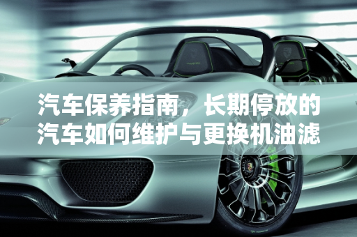 汽车保养指南，长期停放的汽车如何维护与更换机油滤清器,车子一年没开机滤需要换吗,汽车新车不开怎么保养
