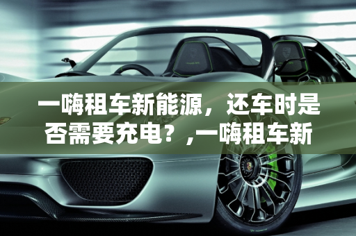 一嗨租车新能源，还车时是否需要充电？,一嗨租车新能源还车要充电吗