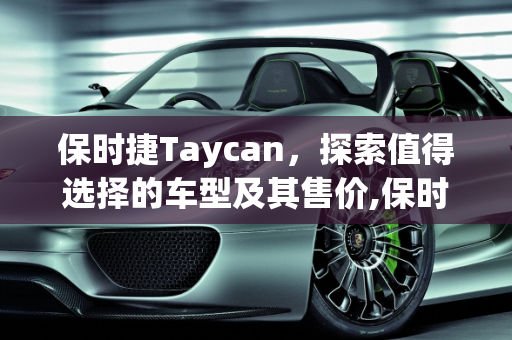 保时捷Taycan，探索值得选择的车型及其售价,保时捷Taycan哪几款车型值得选择？各个售价多少