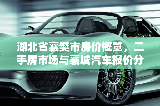 湖北省襄樊市房价概览，二手房市场与襄城汽车报价分析,湖北省襄樊市的房价多少？二手房多少，襄城汽车报价