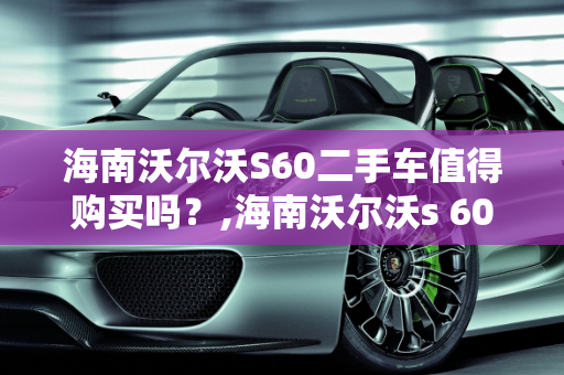 海南沃尔沃S60二手车值得购买吗？,海南沃尔沃s 60二手车值得买吗