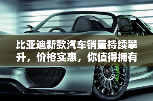 比亚迪新款汽车销量持续攀升，价格实惠，你值得拥有！,比亚迪新款汽车销量持续攀升，价格实惠，你值得拥有！