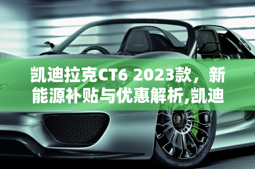 凯迪拉克CT6 2023款，新能源补贴与优惠解析,凯迪拉克ct62023款有优惠吗，凯迪拉克ct6新能源补贴