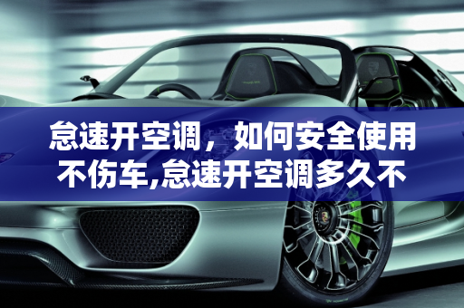 怠速开空调，如何安全使用不伤车,怠速开空调多久不伤车