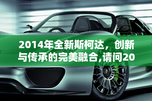 2014年全新斯柯达，创新与传承的完美融合,请问2014年全新斯柯达