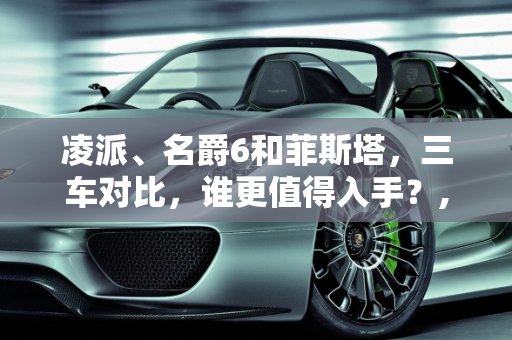 凌派、名爵6和菲斯塔，三车对比，谁更值得入手？,凌派、名爵6和菲斯塔，哪个更值得入手