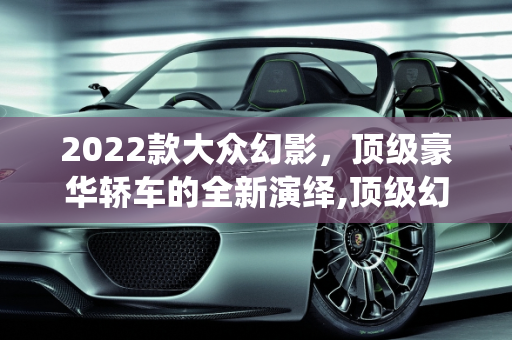 2022款大众幻影，顶级豪华轿车的全新演绎,顶级幻影2022款落地价，大众幻影2022新款车型